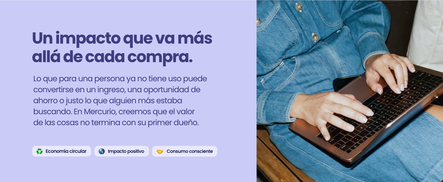 Un impacto que va más allá de cada compra. Lo que para una persona ya no tiene uso puede convertirse en un ingreso, una oportunidad de ahorro o justo lo que alguien más estaba buscando. En Mercurio, creemos que el valor de las cosas no termina con su primer dueño. Economía circular, impacto positivo, consumo consciente.